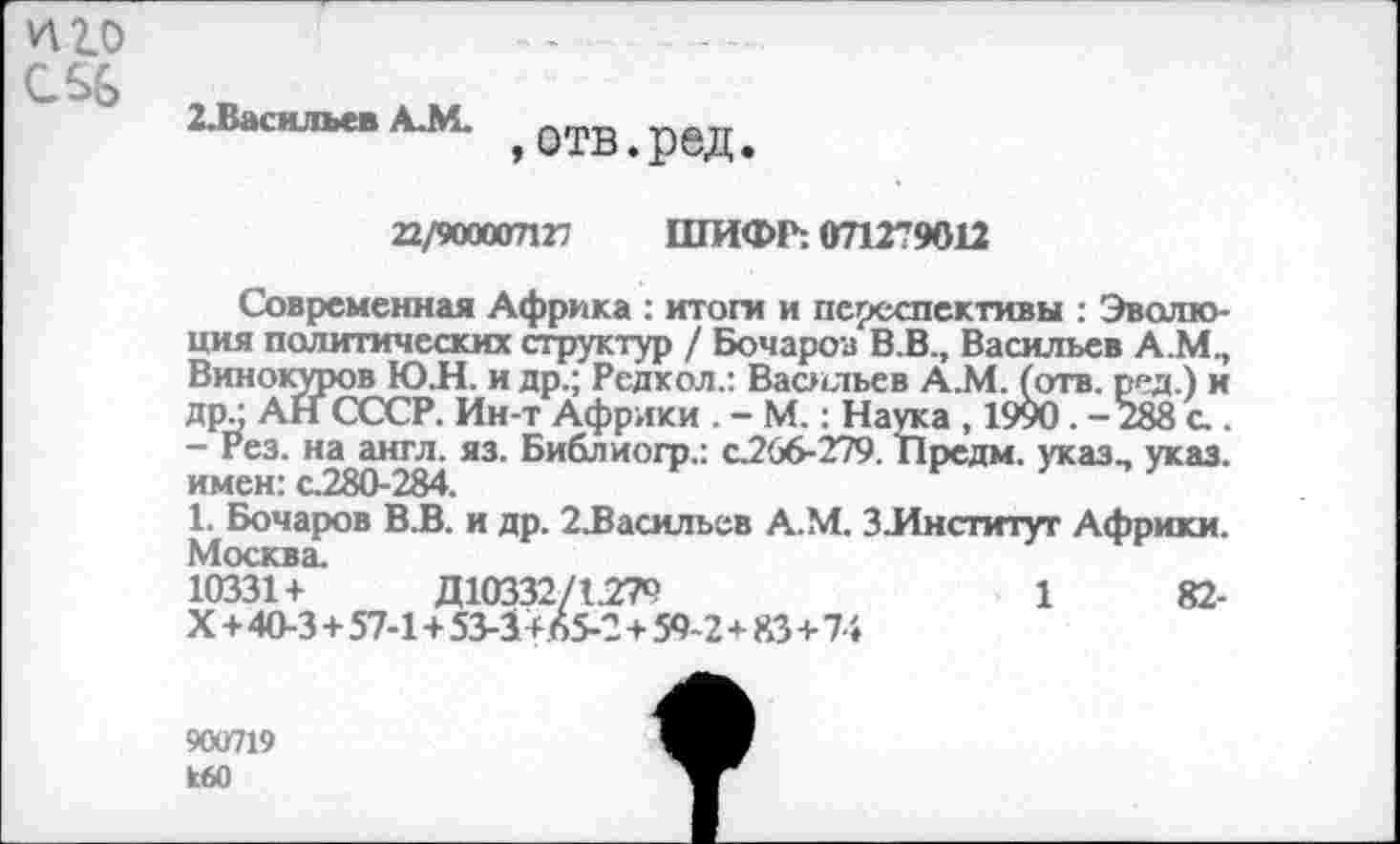 ﻿^2.0
2.Васильев А.М.
,отв.ред.
22/900007127 ШИФР: 071279012
Современная Африка : итоги и псреспективы : Эволюция политических структур / Бочаров В.В., Васильев А.М., Виноюлров ЮЛ. и др.; Редкол.: Васильев А.М. (отв. ред.) и др - АН СССР. Ин-т Африки . - М.: Наука , 1990. -288 а . - Рез. на англ. яз. Библиогр.: с.266-279. Предм. указ- указ, имен: с.280-284.	г	/
1. Бочаров В.В. и др. 2£асильев А.М. 3.Институт Африки. Москва.
10331+	Д10332/1279	1	82-
X+40-3 + 57-1+53-3+65-2 + 59-2+83+74
900719 кбО